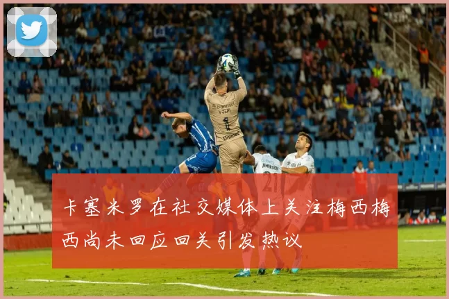 卡塞米罗在社交媒体上关注梅西梅西尚未回应回关引发热议
