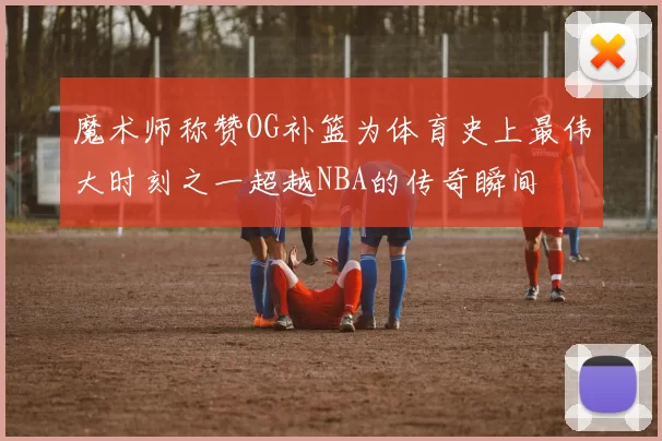 魔术师称赞OG补篮为体育史上最伟大时刻之一超越NBA的传奇瞬间