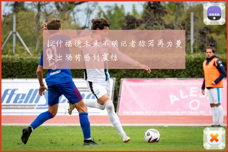 拉什福德未来不明记者称若再为曼联出场将感到震惊